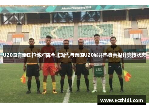 U20国青泰国拉练对阵全北现代与泰国U20展开热身赛提升竞技状态