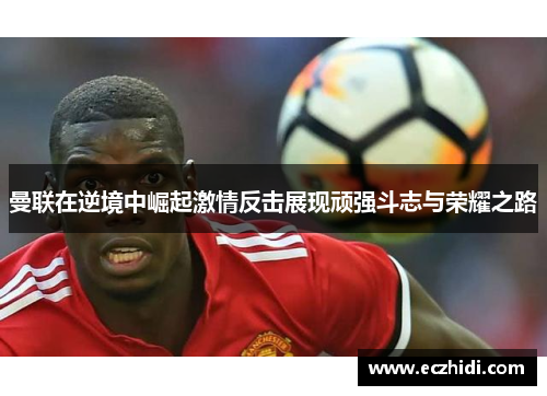 曼联在逆境中崛起激情反击展现顽强斗志与荣耀之路