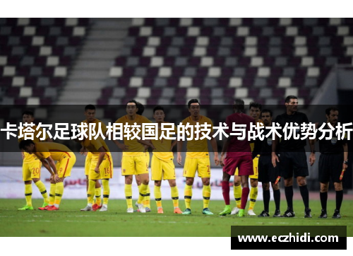 卡塔尔足球队相较国足的技术与战术优势分析